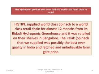 Has Hydroponic produce ever been sold to a world class retail chain in
India?

HGTIPL supplied world class Spinach to a world
class retail chain for almost 12 months from its
Bidadi Hydroponic Greenhouse and it was retailed
on their shelves in Bangalore. The Palak (Spinach
that we supplied was possibly the best ever
quality in India and fetched and unbelievable farm
gate price.

1/14/2014

Copyright of HGTIPL-COMMERCIAL IN
CONFIDENCE

16

 
