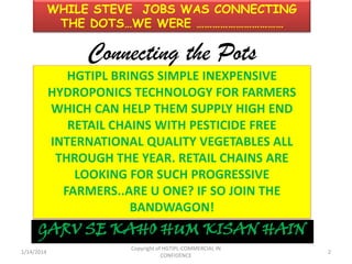 WHILE STEVE JOBS WAS CONNECTING
THE DOTS…WE WERE ……………………………

Connecting the Pots
HGTIPL BRINGS SIMPLE INEXPENSIVE
HYDROPONICS TECHNOLOGY FOR FARMERS
WHICH CAN HELP THEM SUPPLY HIGH END
RETAIL CHAINS WITH PESTICIDE FREE
INTERNATIONAL QUALITY VEGETABLES ALL
THROUGH THE YEAR. RETAIL CHAINS ARE
LOOKING FOR SUCH PROGRESSIVE
FARMERS..ARE U ONE? IF SO JOIN THE
BANDWAGON!

GARV SE KAHO HUM KISAN HAIN
1/14/2014

Copyright of HGTIPL-COMMERCIAL IN
CONFIDENCE

2

 