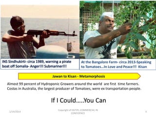 At the Bangalore Farm- circa 2013-Speaking
to Tomatoes…In Love and Peace!!! Kisan
Jawan to Kisan - Metamorphosis
Almost 99 percent of Hydroponic Growers around the world are first time farmers.
Costas in Australia, the largest producer of Tomatoes, were ex transportation people.

If I Could…..You Can
1/14/2014

Copyright of HGTIPL-COMMERCIAL IN
CONFIDENCE

3

 