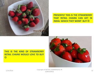 PRESENTLY THIS IS THE STRAWBERRY
THAT RETAIL CHAINS CAN GET IN
INDIA- WHICH THEY WONT BUY 

THIS IS THE KIND OF STRAWBERRY
RETAIL CHAINS WOULD LOVE TO BUY


1/14/2014

Copyright of HGTIPL-COMMERCIAL IN
CONFIDENCE

32

 