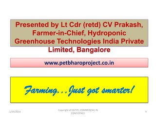 Presented by Lt Cdr (retd) CV Prakash,
Farmer-in-Chief, Hydroponic
Greenhouse Technologies India Private
Limited, Bangalore
www.petbharoproject.co.in

Farming...Just got smarter!
1/14/2014

Copyright of HGTIPL-COMMERCIAL IN
CONFIDENCE

4

 