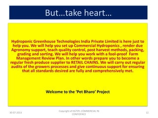 But…take heart…
Hydroponic Greenhouse Technologies India Private Limited is here just to
help you. We will help you set up Commercial Hydroponics , render due
Agronomy support, teach quality control, post harvest methods, packing,
grading and sorting. We will help you work with a fool-proof Farm
Management Review Plan. In other words prepare you to become a
regular fresh produce supplier to RETAIL CHAINS. We will carry out regular
audits of the growers processes and give continuous support for ensuring
that all standards desired are fully and comprehensively met.

Welcome to the ‘Pet Bharo’ Project

30-07-2013

Copyright of HGTIPL-COMMERCIAL IN
CONFIDENCE

12

 
