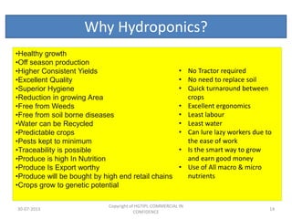 Why Hydroponics?
•Healthy growth
•Off season production
•Higher Consistent Yields
•Excellent Quality
•Superior Hygiene
•Reduction in growing Area
•Free from Weeds
•Free from soil borne diseases
•Water can be Recycled
•Predictable crops
•Pests kept to minimum
•Traceability is possible
•Produce is high In Nutrition
•Produce Is Export worthy
•Produce will be bought by high end retail chains
•Crops grow to genetic potential
30-07-2013

• No Tractor required
• No need to replace soil
• Quick turnaround between
crops
• Excellent ergonomics
• Least labour
• Least water
• Can lure lazy workers due to
the ease of work
• Is the smart way to grow
and earn good money
• Use of All macro & micro
nutrients

Copyright of HGTIPL-COMMERCIAL IN
CONFIDENCE

14

 