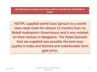 Has Hydroponic produce ever been sold to a world class retail chain in
India?

HGTIPL supplied world class Spinach to a world
class retail chain for almost 12 months from its
Bidadi Hydroponic Greenhouse and it was retailed
on their shelves in Bangalore. The Palak (Spinach
that we supplied was possibly the best ever
quality in India and fetched and unbelievable farm
gate price.

30-07-2013

Copyright of HGTIPL-COMMERCIAL IN
CONFIDENCE

15

 