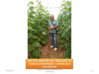 OUR TECH DIRECTOR- MR VIMAL KAUL- 34
YEARS IN HYDROPONICS- A DOYEN AND
OUR MENTOR
30-07-2013

Copyright of HGTIPL-COMMERCIAL IN
CONFIDENCE

18

 