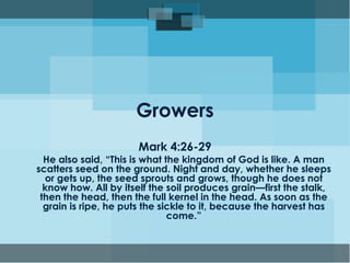 Growers
Mark 4:26-29
He also said, “This is what the kingdom of God is like. A man
scatters seed on the ground. Night and day, whether he sleeps
or gets up, the seed sprouts and grows, though he does not
know how. All by itself the soil produces grain—first the stalk,
then the head, then the full kernel in the head. As soon as the
grain is ripe, he puts the sickle to it, because the harvest has
come.”
 