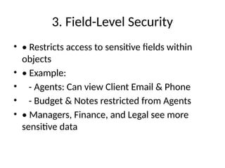 3. Field-Level Security
• • Restricts access to sensitive fields within
objects
• • Example:
• - Agents: Can view Client Email & Phone
• - Budget & Notes restricted from Agents
• • Managers, Finance, and Legal see more
sensitive data
 