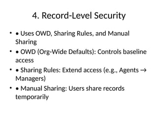 4. Record-Level Security
• • Uses OWD, Sharing Rules, and Manual
Sharing
• • OWD (Org-Wide Defaults): Controls baseline
access
• • Sharing Rules: Extend access (e.g., Agents →
Managers)
• • Manual Sharing: Users share records
temporarily
 