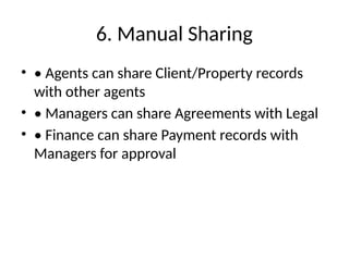 6. Manual Sharing
• • Agents can share Client/Property records
with other agents
• • Managers can share Agreements with Legal
• • Finance can share Payment records with
Managers for approval
 