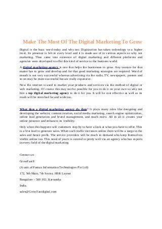 Make The Most Of The Digital Marketing To Grow 
Digital is the buzz word today and why not. Digitization has taken technology to a higher 
level. Its presence is felt in every level and it is made use of in various aspects so why not 
marketing. Thus came into existence of digital marketing and different platforms and 
agencies were developed to offer this kind of service to the business world. 
A digital marketing agency is one that helps the businesses to grow. Any venture for that 
matter has to grow and develop and for that good marketing strategies are required. Word of 
mouth is not very successful whereas advertising via the radio, TV, newspapers, posters and 
so on may be more successful but are really expensive. 
Now the internet is used to market your products and services via the method of digital or 
web marketing. Of course this may not be possible for you to do it on your own so why not 
hire a top digital marketing agency to do it for you. It will be cost effective as well as its 
reach will be stretched far and wide too. 
What does a digital marketing agency do then ? It plays many roles like designing and 
developing the website, content creation, social media marketing, search engine optimization, 
online lead generation and brand management, and much more. All in all it creates your 
online presence and enhances its visibility. 
Only when this happens will customers stop by to have a look at what you have to offer. This 
is a first lead to generate sales. When such traffic increases online there will be a surge in the 
sales and hence profit. The service providers will be much in demand who keep themselves 
visible online too. This need of yours is catered to pretty well via an agency who has experts 
in every field of the digital marketing. 
Contact us: 
GrowFast® 
(A unit of Fomax Information Technologies Pvt Ltd) 
172, 9th Main, 7th Sector, HSR Layout 
Bangalore - 560 102, Karnataka 
India. 
sales@GrowFastdigital.com 
