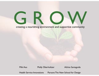 G	
 R	
 O	
 W
creating	
 a	
 nourishing	
 environment	
 and	
 supportive	
 community




   Miki	
 Aso	
  	
    	
    Molly	
 Oberholtzer	
  	
    	
    Athina	
 Santaguida

   Health	
 Service	
 Innovations	
  	
 	
 Parsons	
 The	
 New	
 School	
 for	
 Design
 