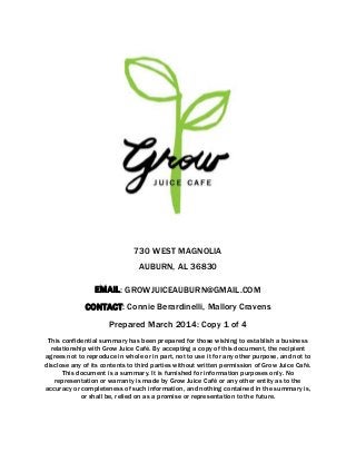730 WEST MAGNOLIA
AUBURN, AL 36830
EMAIL: GROWJUICEAUBURN@GMAIL.COM
CONTACT: Connie Berardinelli, Mallory Cravens
Prepared March 2014: Copy 1 of 4
This confidential summary has been prepared for those wishing to establish a business
relationship with Grow Juice Café. By accepting a copy of this document, the recipient
agrees not to reproduce in whole or in part, not to use it for any other purpose, and not to
disclose any of its contents to third parties without written permission of Grow Juice Café.
This document is a summary. It is furnished for information purposes only. No
representation or warranty is made by Grow Juice Café or any other entity as to the
accuracy or completeness of such information, and nothing contained in the summary is,
or shall be, relied on as a promise or representation to the future.
 