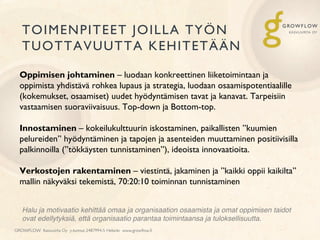 TOIMENPITEET JOILLA TYÖN
TUOTTAVUUTTA KEHITETÄÄN
GROWFLOW Kasvuvirta Oy y-tunnus 2487994-5 Helsinki www.growﬂow.ﬁ
Oppimisen johtaminen – luodaan konkreettinen liiketoimintaan ja
oppimista yhdistävä rohkea lupaus ja strategia, luodaan osaamispotentiaalille
(kokemukset, osaamiset) uudet hyödyntämisen tavat ja kanavat. Tarpeisiin
vastaamisen suoraviivaisuus. Top-down ja Bottom-top.
Innostaminen – kokeilukulttuurin iskostaminen, paikallisten ”kuumien
pelureiden” hyödyntäminen ja tapojen ja asenteiden muuttaminen positiivisilla
palkinnoilla (”tökkäysten tunnistaminen”), ideoista innovaatioita.
Verkostojen rakentaminen – viestintä, jakaminen ja ”kaikki oppii kaikilta”
mallin näkyväksi tekemistä, 70:20:10 toiminnan tunnistaminen
Halu ja motivaatio kehittää omaa ja organisaation osaamista ja omat oppimisen taidot
ovat edellytyksiä, että organisaatio parantaa toimintaansa ja tuloksellisuutta.!
 