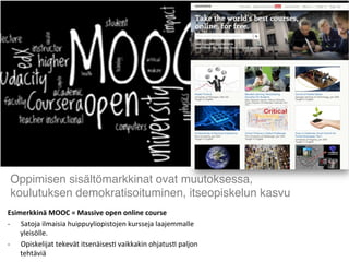 Esimerkkinä	
  MOOC	
  =	
  Massive	
  open	
  online	
  course	
  
-­‐  Satoja	
  ilmaisia	
  huippuyliopistojen	
  kursseja	
  laajemmalle	
  
yleisölle.	
  
-­‐  Opiskelijat	
  tekevät	
  itsenäises2	
  vaikkakin	
  ohjatus2	
  paljon	
  
tehtäviä	
  	
  
Oppimisen sisältömarkkinat ovat muutoksessa,
koulutuksen demokratisoituminen, itseopiskelun kasvu	
  
 