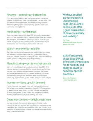 Finance—control your bottom line
From accounting functions and cash management to analytics,
budgets, and reporting, Sage ERP X3 handles it all with ease. Even
global financial management is simplified by sharing common
data among foreign sites while respecting specific usage rules,
currencies, and regulations.
Purchasing—buy smarter
Every purchase matters. With Sage ERP X3, you’ll understand all
your purchase points with clarity, take advantage of the best pricing
and discounts, and reallocate spending on the fly. Plus, you can
handle thorny issues like purchase orders, subcontracts, import
declarations, and intercompany transactions with ease.
Sales—improve your top line
Gain clear visibility into all your customer relationships and ensure
you’re making the right offers to the right customers at the right
time. And, take the hassle out of everyday tasks such as order entry,
quotes, product configuration, and credit checking.
Manufacturing—get to market quickly
Many of the world’s leading manufacturers trust Sage ERP X3 to
improve operations because it works across discrete and process
manufacturing environments and related industries. Be quicker
and nimbler with these critical processes: work and cost center
management, routings, bills of material, formulas and recipes,
scheduling, replenishment, quality control, and production analysis.
Inventory—keep up with demand
Plan and execute your supply chain with clarity and confidence.
With powerhouse analytics capabilities, Sage ERP X3 enables you
to deliver on time, every time. It includes the tools you need for
location management, quality control and sampling, traceability,
inventory replenishment, physical counting, and more.
Customer services—delight customers
Manage contacts. Run marketing campaigns. Provide loyalty-
building service and support. With out-of-the-box customer service
capabilities and integration with Microsoft Office and a host of other
solutions, you’ll always have the tools you need to make the most of
every customer interaction.
“Wehavedoubled
ourrevenuessince
implementing
SageERPX3,andit
continuestooffer
agoodcombination
ofpower,scalability,
andusability.”
Phil Pitzer
Information Services Director
Blount Fine Foods
63%ofcustomers
choseSageERPX3
overotherERPsolutions
foritsflexibilityand
abilitytoadaptto
company-specific
processes.
Source: TechValidate
(TVID: 176-EB3-6B1)
 