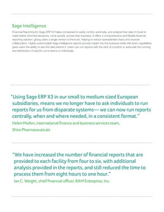 Sage Intelligence
Financial Reporting for Sage ERP X3 helps companies to easily control, automate, and analyze their data in Excel to
make better informed decisions, more quickly, across their business. It offers a comprehensive and flexible financial
reporting solution, giving users a single version of the truth, helping to reduce spreadsheet chaos and improve
collaboration. Highly customizable Sage Intelligence reports provide insight into the business while drill down capabilities
gives users the ability to see the data behind it. Users can run reports with the click of a button or automate the running
and distribution of reports out to teams or individuals.
“We have increased the number of financial reports that are
provided to each facility from four to six, with additional
analysis provided in the reports, and still reduced the time to
process them from eight hours to one hour.”
Ian C. Weight, chief financial officer, RAM Enterprise, Inc.
“Using Sage ERP X3 in our small to medium sized European
subsidiaries, means we no longer have to ask individuals to run
reports for us from disparate systems— we can now run reports
centrally, when and where needed, in a consistent format.”
Helen Mullen, international finance and business services team,
Shire Pharmaceuticals
 