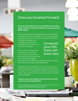 Grow your business forward.
Increase productivity and revive profitable growth with a
faster, simpler, and flexible enterprise resource planning
(ERP) solution.
Growing sales and reducing operating costs—for businesses
everywhere, these are top priorities. From winning customers
and expanding into new markets to eliminating inefficiencies,
automating processes, and
increasing competitiveness,
businesses like yours face many
of the same challenges.
How do you successfully meet
them? Start with your data.
A recent study of businesses in
North America and Europe shows
that improving data usability,
accessibility, and intelligence dramatically impacts the bottom
line. And better data starts with Sage ERP X3.
Sage ERP X3 improves efficiency across your business and
provides the insight your employees need, when they need it.
In the office or on a mobile device, Sage ERP X3 gives you the
tools to reduce costs, grow revenue, and win new customers—
locally and globally.
Ready to grow your business forward? Here are seven
ways to do it with Sage ERP X3.
Companies
grow 35%
faster with
better data.1
1
Impact of data effectiveness on business outcomes at medium-sized businesses in North America
and Europe—IDG Research Services, 2014. To read the full report, visit:
www.sageerpx3.com/#/pdf/59/impact-of-data-effectiveness-study
 