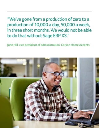 “We’ve gone from a production of zero to a
production of 10,000 a day, 50,000 a week,
in three short months. We would not be able
to do that without Sage ERP X3.”
John Hill, vice president of administration, Carson Home Accents
 