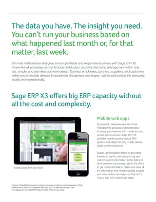 The data you have. The insight you need.
You can’t run your business based on
what happened last month or, for that
matter, last week.
Eliminate inefficiencies and grow a more profitable and responsive business with Sage ERP X3.
Streamline all processes across finance, distribution, and manufacturing management within one
fast, simple, and seamless software design. Connect employees, partners, suppliers, and customers
online and on mobile devices to accelerate all business exchanges—within and outside the company,
locally and internationally.
2
Impact of data effectiveness on business outcomes at medium-sized businesses in North
America and Europe—IDG Research Services, 2014. To read the full report, visit:
www.sageerpx3.com/#/pdf/59/impact-of-data-effectiveness-study
Mobile web apps
Successful companies are four times
more likely to process orders remotely.2
Increase your revenue with mobile access
across your business. Sage ERP X3
provides mobile access to your ERP
system, including from any mobile device,
tablet, and smartphone.
Speed up transaction times by providing
inventory counts, customer pricing, and
real-time credit information in the field and
eliminate time-consuming calls to the office
to get more information. Sales reps have all
the information they need to create a quote
and enter orders remotely—so they don’t
miss a sale and orders ship faster.
Sage ERP X3 offers big ERP capacity without
all the cost and complexity.
Mobile access from any device
 