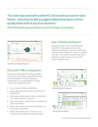 “Our sales reps travel with a tablet PC and can pull up customer sales
history—plus they are able to suggest additional products and can
quickly check stock at any of our locations.”
Mike DePasquale, group enterprise system manager, Avon Rubber
User-friendly dashboard
Equipped with fully customizable dashboards,
Sage ERP X3 offers graphical views of key
performance indicators so users can make faster
and better-informed decisions—based on real-time
information. This real-time, companywide view of
operations can alert users to any issues that
require immediate action.
Key performance indicator dashboard
Microsoft®
Office integration
Because most organizations use Microsoft Office
in their day-to-day activities, Sage ERP X3 includes
a strong integration with Office applications,
including Word, Excel, and PowerPoint3
plugins
—with a built-in Sage ERP X3 tab.
•	 Insert charts and tables into Word files.
•	 Create sales proposals and other documents from
Sage ERP X3.
•	 Mail merge using templates to easily and effectively
communicate with your customers.
•	 Export Excel data or create a direct link between your
data and workbook.
•	 Import data and charts directly into PowerPoint—no
need to go through Excel.
•	 Refresh data with the click of a button so your
PowerPoint presentations are always up to date.
Microsoft PowerPoint integration
Microsoft Excel integration
3
Word, Excel and PowerPoint are Trademarks of Microsoft.
 