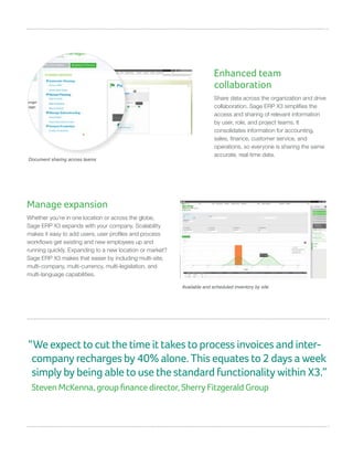 Manage expansion
Whether you’re in one location or across the globe,
Sage ERP X3 expands with your company. Scalability
makes it easy to add users; user profiles and process
workflows get existing and new employees up and
running quickly. Expanding to a new location or market?
Sage ERP X3 makes that easier by including multi-site,
multi-company, multi-currency, multi-legislation, and
multi-language capabilities.
Enhanced team
collaboration
Share data across the organization and drive
collaboration. Sage ERP X3 simplifies the
access and sharing of relevant information
by user, role, and project teams. It
consolidates information for accounting,
sales, finance, customer service, and
operations, so everyone is sharing the same
accurate, real-time data.
Available and scheduled inventory by site
Document sharing across teams
“We expect to cut the time it takes to process invoices and inter-
company recharges by 40% alone. This equates to 2 days a week
simply by being able to use the standard functionality within X3.”
Steven McKenna, group finance director, Sherry Fitzgerald Group
 