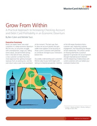 Grow From Within
A Practical Approach to Increasing Checking Account
and Debit Card Profitability in an Economic Downturn
By Ben Colvin and Michele Tucci

Executive Summary
Banks can expect fewer new retail           at the moment. The best way, then,             at the full range of products that a
customers in a steep economic downturn      to drive net account growth and gain           customer uses, measuring customer
like this one, as consumers struggle        wallet share appears to be focusing on         engagement, and forecasting the lifespan
with unemployment, wage cuts, falling       those current customers with potential         of each relationship. This article is aimed
home values, and diminished savings.        to contribute strongly to your institution’s   at showing retail banks a practical
Even in the best of times, attracting       bottom line.                                   approach to generate net account growth
a new customer is at least five times                                                      through improved account retention
more expensive than getting increased       Accurately understanding each customer’s       and the deepening of relationships with
revenues from an existing one,1 and the     lifetime value to your bank begins with        current customers who can bolster your
cost–return ratio is even more exorbitant   taking an enterprise perspective—looking       institution’s bottom line.




                                                                                           1 Emmett C. Murphy and Mark A. Murphy, Leading on
                                                                                             the Edge of Chaos, 2002.




                                                                                                              Profit from Our Perspective™
 
