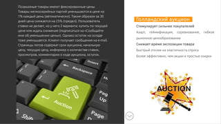 Голландский аукцион
Стимулирует сильнее покупателей
Азарт, геймификация, соревнование, гибкое
рыночное ценообразование
Снижает время экспозиции товара
Быстрый отклик на эластичность спроса
Более эффективно, чем акции и простые скидки
Позаказные товары имеют фиксированные цены.
Товары мелкосерийных партий уменьшаются в цене на
1% каждый день (автоматически). Таким образом за 30
дней цена снижается на 25% (предел). Пользователь
ставки не делает, но у него 2 варианта: купить по текущей
цене или ждать снижения (подписаться на «Сообщайте
мне об уменьшении цены»). Однако остаток на складе
тоже уменьшается. Клиент получает сообщения на e-mail.
Страницы лотов содержат срок аукциона, начальную
цену, текущую цену, информер о количестве ставок,
просмотров, комментарии о ходе аукциона, остаток.
 