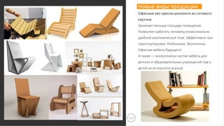 Новые виды продукции
Офисные эко кресла-шезлонги из сотового
картона
Занимает меньше площади помещения.
Позволяет работать человеку в максимально
удобной анатомической позе. Эффективно при
транспортировке. Мобильная. Экологична.
Офисная мебель будущего!
А также — экологически чистая мебель для
детских и образовательных учреждений (где у
детей не испортится осанка).
 