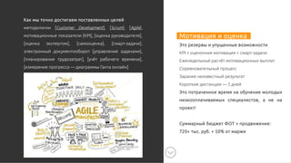 Мотивация и оценка
Это резервы и упущенные возможности
KPI + оценочная мотивация + смарт-задачи
Еженедельный расчёт мотивационных выплат
Соревновательный процесс
Заранее неизвестный результат
Короткие дистанции — 5 дней
Это потраченное время на обучение молодых
низкооплачиваемых специалистов, а не на
проект!
Суммарный бюджет ФОТ + продвижение:
720+ тыс. руб. + 50% от маржи
Как мы точно достигаем поставленных целей
методологии [Customer Development], [Scrum], [Agile],
мотивационные показатели [KPI], [оценка руководителя],
[оценка экспертом], [самооценка], [смарт-задачи],
электронный документооборот [управление задачами],
[планирование трудозатрат], [учёт рабочего времени],
[измерение прогресса — диаграммы Ганта онлайн]
 