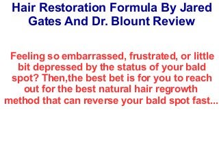 Hair Restoration Formula By Jared
Gates And Dr. Blount Review
Feeling so embarrassed, frustrated, or little
bit depressed by the status of your bald
spot? Then,the best bet is for you to reach
out for the best natural hair regrowth
method that can reverse your bald spot fast...
 