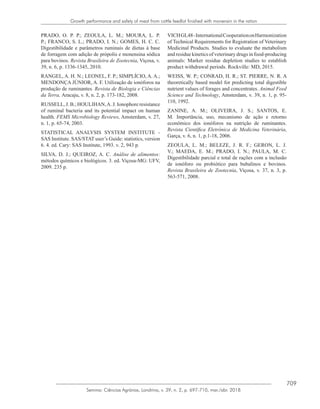 709
Semina: Ciências Agrárias, Londrina, v. 39, n. 2, p. 697-710, mar./abr. 2018
Growth performance and safety of meat from cattle feedlot finished with monensin in the ration
PRADO, O. P. P.; ZEOULA, L. M.; MOURA, L. P.
P.; FRANCO, S. L.; PRADO, I. N.; GOMES, H. C. C.
Digestibilidade e parâmetros ruminais de dietas à base
de forragem com adição de própolis e monensina sódica
para bovinos. Revista Brasileira de Zootecnia, Viçosa, v.
39, n. 6, p. 1336-1345, 2010.
RANGEL, A. H. N.; LEONEL, F. P.; SIMPLÍCIO, A. A.;
MENDONÇA JÚNIOR, A. F. Utilização de ionóforos na
produção de ruminantes. Revista de Biologia e Ciências
da Terra, Aracaju, v. 8, n. 2, p. 173-182, 2008.
RUSSELL, J. B.; HOULIHAN,A. J. Ionophore resistance
of ruminal bacteria and its potential impact on human
health. FEMS Microbiology Reviews, Amsterdam, v. 27,
n. 1, p. 65-74, 2003.
STATISTICAL ANALYSIS SYSTEM INSTITUTE -
SAS Institute. SAS/STAT user’s Guide: statistics, version
6. 4. ed. Cary: SAS Institute, 1993. v. 2, 943 p.
SILVA, D. J.; QUEIROZ, A. C. Análise de alimentos:
métodos químicos e biológicos. 3. ed. Viçosa-MG: UFV,
2009. 235 p.
VICHGL48-InternationalCooperationonHarmonization
of Technical Requirements for Registration of Veterinary
Medicinal Products. Studies to evaluate the metabolism
and residue kinetics of veterinary drugs in food-producing
animals: Marker residue depletion studies to establish
product withdrawal periods. Rockville: MD, 2015.
WEISS, W. P.; CONRAD, H. R.; ST. PIERRE, N. R. A
theoretically based model for predicting total digestible
nutrient values of forages and concentrates. Animal Feed
Science and Technology, Amsterdam, v. 39, n. 1, p. 95-
110, 1992.
ZANINE, A. M.; OLIVEIRA, J. S.; SANTOS, E.
M. Importância, uso, mecanismo de ação e retorno
econômico dos ionóforos na nutrição de ruminantes.
Revista Científica Eletrônica de Medicina Veterinária,
Garça, v. 6, n. 1, p.1-18, 2006.
ZEOULA, L. M.; BELEZE, J. R. F.; GERON, L. J.
V.; MAEDA, E. M.; PRADO, I. N.; PAULA, M. C.
Digestibilidade parcial e total de rações com a inclusão
de ionóforo ou probiótico para bubalinos e bovinos.
Revista Brasileira de Zootecnia, Viçosa, v. 37, n. 3, p.
563-571, 2008.
 