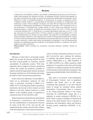 698
Semina: Ciências Agrárias, Londrina, v. 39, n. 2, p. 697-710, mar./abr. 2018
Neumann, M. et al.
Resumo
A monensina é um antibiótico ionóforo, cuja inclusão na alimentação de bovinos de corte favorece o
melhor aproveitamento dos nutrientes da ração, via modulação ruminal. Porém há preocupações no
que tange a permanência de resíduos na carcaça, provenientes da metabolização da monensina. Assim,
objetivou-se avaliar o desempenho produtivo, as características de carcaça, os parâmetros séricos,
a depleção residual tecidual e a economicidade da terminação de tourinhos em confinamento com
monensina na ração. Foram confinados 36 animais com ração 50% de silagem de milho mais 50%
concentrado. O delineamento experimental foi inteiramente casualizado, com 2 tratamentos (com ou
sem monensina) e 10 repetições para o grupo controle e 8 para o grupo com monensina. O uso de
monensina reduziu o consumo de matéria seca em relação ao peso vivo (2,36 vs 2,55%), melhorou
a conversão alimentar (8,61 vs 10,06 kg kg-1
), os animais apresentaram maior peso vivo (511 vs 494
kg), maior peso de carcaça quente (285 vs 272 kg) e aumento na espessura de gordura (4,97 vs 4,25
mm) comparativamente aos animais da ração controle. Tais acréscimos em desempenho conferiram
maiores resultados econômicos, com margem de lucro de R$ 122,84 por animal. O período de carência
de 16 horas antes do abate apresentou concentrações de monensina inferiores a 0,25 µg kg-1
nos órgãos
e tecidos comestíveis, valores muito abaixo dos permitidos na legislação. O uso de monensina para
tourinhos em confinamento promoveu melhorias no desempenho produtivo e econômico, sem deixar
resíduos nos tecidos comestíveis.
Palavras-chave: Aditivo promotor de crescimento. Conversão alimentar. Ionóforos. Período de
carência.
Introduction
Efficiency in beef cattle is increasingly needed,
taking into account the growing demand for food
and meat of good quality by consumers, and the
sustainability of production systems. With these
arguments, there is support for intensive production
systems that exploit the productive potential of
superior animals through quality nutrition, aiming at
the greater and better use of the nutrients and energy
provided via feed, and maximum performance.
In this context the importance of food additives,
which act as performance enhancers for beef
cattle, is mentioned. According to Millen et al.
(2009), 98.7% of the Brazilian feedlots attended by
nutritionists interviewed in their research use feed
additives in the feed. Sodium monensin is a food
additive in the ionophore group, an ingredient in
commercial diets for beef and dairy cattle.
Sodiummonensinisproducedbythefermentation
of Streptomyces cinnamonensis, and it promotes
the ionic destabilization of Gram-positive bacteria
by means of the flow of Na+
ions into the cell,
compromising the osmotic and electrolytic balance
of the microorganisms. In the rumen environment, it
will act on lactic acid bacteria (Streptococcus bovis
and Lactobacillus spp.), reducing the incidence
of metabolic and ruminal diseases, such as lactic
acidosis (NOGUEIRA et al., 2009; RANGEL et
al., 2008; ZANINE et al., 2006), caused by a high
proportion of concentrate in the feed, and favoring
a reduction in methane production by the reduction
of Gram-positive bacteria that have hydrogen as the
final product (KOBAYASHI, 2010; RANGEL et al.,
2008).
Thus, there is an increase in the participation
of Gram-negative bacteria, such as propionate
producers and lactate users, in the rumen,
considering that propionate is the most efficient
source of energy for ruminants during ruminal
fermentation. Concomitantly, there is a decrease
in the acetate : propionate relation in the rumen,
increasing the metabolizable energy due to a
reduction in acetate production (PRADO et al.,
2010). There is greater availability of food-derived
protein in the small intestine, due to a decrease in
proteolytic and fermentative amino acid bacteria,
favoring protein metabolism (RANGEL et al.,
2008).
 