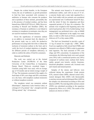 699
Semina: Ciências Agrárias, Londrina, v. 39, n. 2, p. 697-710, mar./abr. 2018
Growth performance and safety of meat from cattle feedlot finished with monensin in the ration
Despite the evident benefits, in the European
Union, the use of antibiotics as growth promoters
in feed has been associated with resistance to
antibiotics in humans who consume the products
and co-products of these animals, presumably due
to the presence of residual residues, and has been
banned since 2006 (GATTÁS et al., 2008). However,
according to Russell and Houlihan (2003), the
resistance of humans to antibiotics is not linked to
resistance to ionophores in ruminants, since they are
not used for treatment of human diseases.
Given the significance of monensin sodium
as an additive in ruminant feed, the objective of
the present study was to verify the productive
performance of young bulls fed with or without the
inclusion of monensin sodium in the feed, and to
verify the level of residual depletion at slaughter,
for different periods of ionophore deficiency, in
order to confirm the safety of food for consumers.
Materials and Methods
The work was carried out at the Animal
Production Center (NUPRAN) of the State
University of the Central-West, in Guarapuava,
Paraná, Brazil. Thirty-six crossbred Angus ×
Canchim young bulls were used, with an average
age of 10 months and an initial average weight of
377 kg. The treatments consisted of the supply of a
feed made of 50% corn silage and 50% concentrate
on a dry basis, with ionophore (sodium monensin)
or without ionophore (control).
The ionophore tested was monensin sodium
(Rumimpex®
, Impextraco Latin America Ltda.), at
a dosage of 1.25 g animal−1
day−1
, enough to provide
250 mg animal−1
day−1
of monensin.
The animals were housed in 18 semi-covered
confinement stables, each with an area of 15 m2
,
a concrete feeder and a water tank regulated by a
float. Each stable with two animals was considered
an experimental unit. Confinement lasted 94 days,
with the initial 10 days for adaptation and three
sequential periods of 28 days for evaluation. The
animals were weighed at the beginning and at the
end of each period, after 12 h of solids fasting. Food
management was performed twice a day at 06h00
and at 17h00. Adjustment in the supply was made
daily, in order to offer food ad libitum, considering
leftovers of 5% of dry matter (DM).
The feed was formulated to provide a gain of
1.5 kg of animal live weight day−1
(NRC, 2000).
Food was supplied as fully mixed feed (TMR), and
monensin was offered in TMR in order to guarantee
total ingestion. The feed consisted of 50% corn
silage and 50% concentrate. In preparation of the
concentrate, the following foods were used: ground
corn (70%) with a commercial protein core (30%)
composed of soybean meal, soybean hull, barley
radish, ground corn kernels, calcitic limestone,
dicalcium phosphate, common salt, livestock urea
and vitamin and mineral premix.
Samples of the rations and leftovers were
collected during the experiment. Crude protein
(CP), mineral matter (MM), ethereal extract (EE),
neutral detergent fiber (NDF) with thermostable
α-amylase enzyme and acid detergent fiber (ADF) in
the samples was determined according to Silva and
Queiroz (2009). The total digestible nutrient content
(TDN) was calculated according to the equations
proposed by Weiss et al. (1992). The results of the
analyses are shown in Table 1.
 