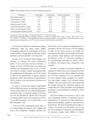 700
Semina: Ciências Agrárias, Londrina, v. 39, n. 2, p. 697-710, mar./abr. 2018
Neumann, M. et al.
Table 1. Bromatological analysis of foods and experimental feed.
Parameter Corn silage Corn kernel Protein concentrate Feed1
Dry matter content, % 37.35 90.03 89.99 63.68
Mineral matter (% MS) 2.42 0.76 21.03 4.63
Crude protein (% MS) 5.91 7.60 42.71 12.02
Ethereal extract (% MS) 3.03 3.73 2.34 3.17
Neutral detergent fiber (% MS) 53.61 17.13 22.85 36.23
Fiber in acid detergent (% MS) 29.04 5.93 10.77 18.21
Total digestible nutrients (% MS) 67.51 83.69 69.70 73.50
1
Composition: 50% corn silage + 35% ground corn kernel + 15% protein nucleus.
Estimated total digestible nutrients according to Weiss et al. (1992), by equation NDT (% MS) = CNFvd + PBvd + (EE − 10) ×
2.25 + FDNvd − 70 (CNFvd = truly digestible non-fibrous carbohydrates; PBvd = truly digestible crude protein; FDNvd = truly
digestible neutral detergent fiber; and 70 = discount constant of fecal metabolic constituents).
In evaluation of productive performance during
confinement, daily dry matter intake (DMI),
consumption expressed as a percentage of the live
weight (PDMI), average daily weight gain (ADG)
and feed conversion ratio (FC) were measured.
On days 0, 28, 56 and 84, blood samples were
collected to evaluate the serum biochemical
profile of liver and renal function indicators. A
sample of 20 mL of blood from one animal was
collected per experimental unit, 10 mL of which
was stored in a heparin sodium anticoagulant tube
for quantification of fibrinogen, and 10 mL stored
in tubes for the quantification of gamma glutamyl
transferase (GGT) and aspartate aminotransferase
(AST) enzymes, total serum protein, albumin, urea
and creatinine.
In order to evaluate the apparent digestibility
(AD) of DM of the rations, the total fecal production
of each experimental unit was collected during three
consecutive days; a composite sample of the feces
was sent for dehydration, and the AD of the feed
was determined by mean of the expression: AD (%)
= [(g of MS consumed − g of excreted MS) ÷ g of
MS consumed] × 100.
At the end of the confinement period, after 12
h of solids fasting, the animals were weighed and
sent to the refrigerator. Slaughter followed the
normal flow of the commercial slaughterhouse, in
accordance with the laws in force for the slaughter
of cattle. In the warm carcasses, the weight was
calculated for the return, carcass length, arm length,
arm perimeter, thigh thickness and subcutaneous
fat thickness at the 12th
rib level, according to
the methodologies described by Muller (1987).
In addition, non-integral body components were
weighed.
In order to evaluate the residual depletion of
monensin in edible tissues, the 16 animals receiving
the ionophore were fed without adding the product
for 56 h (four animals), 32 h (six animals) and
16 h (six animals) before slaughter. Fat, muscle,
liver and kidney samples were collected during
slaughter. Only one animal in the control group had
the samples analyzed for calibration purposes for
residue detection. These procedures were performed
according to recommendations contained in VICH
GL48 (2015).
The tissue samples were frozen at −20 °C and
sent to Quimiplan Análises e Consultoria Ltda. for
quantification of monensin by high performance
liquid chromatography coupled to sequential mass
spectrometry. The limit of quantification (LIQ) was
4 μg kg−1
for muscle, liver and kidney, and 12.5 μg
kg−1
forfat,adequatetorespecttherecommendations
of maximum residue limits (MRLs) in Brazil
 