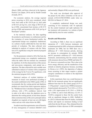 701
Semina: Ciências Agrárias, Londrina, v. 39, n. 2, p. 697-710, mar./abr. 2018
Growth performance and safety of meat from cattle feedlot finished with monensin in the ration
(Brazil, 2008), and those observed in the Japanese
Positive List (Japan, 2014) and by Health Canada
(Canada, 2017).
For economic analysis, the average regional
prices occurring in 2014 were considered, which
were: beef cattle at R$ 120.29 per @, beef cattle
at R$ 4.61 per kg live, corn silage at R$ 0.25 per
kg of DM, concentrated feed mixture at R$ 0.72
per kg of DM, and monensin at R$ 16.01 per kg of
Rumimpex®
product.
In the statistical analyses, for data regarding
the productive performance in confinement and for
the evaluation of serum biochemical profile, the
experimental design was completely randomized,
in a scheme of plots subdivided by time into three
periods of evaluation. The data collected were
submitted to analysis of variance with the Tukey
test at 5% significance using the statistical program
SAS (1993).
For the parameters related to AD of the feed, the
experimental design was completely randomized,
where the stable with two animals was considered
by repetition.As for the characteristics of the carcass
and non-carcass components, each animal was a
repetition. The data collected for each variable were
submitted to analysis of variance with a comparison
of the average by the F test at 5% significance, with
the statistical program SAS (1993).
Statistical analyses of residual depletion of
monensin in tissues were performed according to
the model established in the EMEA guide (1996). It
recommends that the waiting period and depletion
products are traced from linear regression analysis
by “Withdrawal-time Calculation Program WT1.4”
software, with a 95% confidence interval. And
in order to be able to draw the depletion curve to
determine the waiting period, at least three datasets
(three restriction times of the active principle before
slaughter) are required, at least one set with higher
values and one with values below the MRL.
Inordertomeettherequirements,testsoflinearity
(F test), homogeneity of variances (Bartlett’s test)
and normality (Shapiro-Wilk) were performed.
The work was developed after approval of
the project by the ethics committee on the use of
animals (CEUA/UNICENTRO) under letter no.
002/2014 of March 12th
, 2014.
A completely randomized design was used,
consisting of two treatments with 10 replicates
for the control treatment and eight replicates for
the treatment with monensin, in a scheme of plots
subdivided by time for some variables.
Results and Discussion
According to Table 2, there was no significant
interaction (P > 0.05) between treatments and
evaluationperiodsforADG,orbetweenconfinement
treatments for DMI, but for DMI there was a
difference (P < 0.05) between periods, showing
an increase in consumption by animals. PDMI
and FC presented a difference (P < 0.05) between
treatments, demonstrating that the animals treated
with monensin showed lower PDMI and better FC.
FC, however, worsened over time. This is due to the
lower energy efficiency and the metabolism of the
animals as maturity progresses, because, according
to Owens et al. (1993), the deposition of adipose
tissue occurring in later stages requires a greater
energetic contribution in relation to the deposition
of muscle tissue.
In this experiment, there was a small decrease in
DMI for the monensin group, but not significantly
different from that for the control group (10.79 vs
11.29kganimal−1
,respectively).PDMIinmonensin-
treated animals decreased by 7% (2.36% vs 2.55%),
with a 14% improvement in FC (8.61 vs 10.06 kg
kg−1
) (Table 2), and in feed efficiency (12.16% vs
10.84%) compared to those fed the control feed,
with no significant changes in ADG. Duffield et
al. (2012) collected data from 64 studies, including
articles and reports on monensin feeding in beef
cattle from the last 40 years. They obtained from the
compilation of data a decrease in DM consumption
 