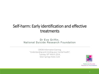 Self-harm: Early identification and effective
treatments
Dr Eve Griffin,
National Suicide Research Foundation
GROW Information Evening,
“Understanding and minding your mental health”,
Tuesday 18th March 2014,
Silver Springs Hotel, Cork
1
 
