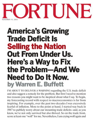 FORTUNE
NOVEMBER 10, 2003




     America’s Growing
     Trade Deficit Is
     Selling the Nation
     Out From Under Us.
     Here’s a Way to Fix
     the Problem—And We
     Need to Do It Now.
     by Warren E. Buffett
     I’M ABOUT TO DELIVER A WARNING regarding the U.S. trade deficit
     and also suggest a remedy for the problem. But first I need to mention
     two reasons you might want to be skeptical about what I say. To begin,
     my forecasting record with respect to macroeconomics is far from
     inspiring. For example, over the past two decades I was excessively
     fearful of inflation. More to the point at hand, I started way back in
     1987 to publicly worry about our mounting trade deficits—and, as you
     know, we’ve not only survived but also thrived. So on the trade front,
     score at least one “wolf” for me. Nevertheless, I am crying wolf again and
 