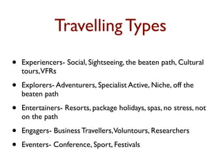 Travelling Types
•   Experiencers- Social, Sightseeing, the beaten path, Cultural
    tours,VFRs

•   Explorers- Adventurers, Specialist Active, Niche, off the
    beaten path

•   Entertainers- Resorts, package holidays, spas, no stress, not
    on the path

•   Engagers- Business Travellers,Voluntours, Researchers

•   Eventers- Conference, Sport, Festivals
 