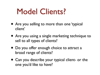 Model Clients?
• Are you selling to more than one ‘typical
  client’
• Are you using a single marketing technique to
  sell to all types of clients?
• Do you offer enough choice to attract a
  broad range of clients?
• Can you describe your typical client- or the
  one you’d like to have?
 