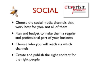 SOCIAL
• Choose the social media channels that
  work best for you- not all of them
• Plan and budget to make them a regular
  and professional part of your business
• Choose who you will reach via which
  channels
• Create and publish the right content for
  the right people
 