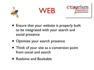 WEB
• Ensure that your website is properly built
  to be integrated with your search and
  social presence
• Optimize your search presence
• Think of your site as a conversion point
  from social and search
• Realtime and Bookable
 
