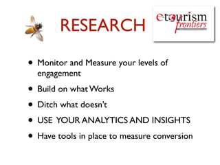 RESEARCH

• Monitor and Measure your levels of
  engagement
• Build on what Works
• Ditch what doesn’t
• USE YOUR ANALYTICS AND INSIGHTS
• Have tools in place to measure conversion
 