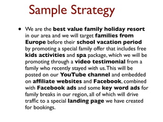 Sample Strategy
•   We are the best value family holiday resort
    in our area and we will target families from
    Europe before their school vacation period
    by promoting a special family offer that includes free
    kids activities and spa package, which we will be
    promoting through a video testimonial from a
    family who recently stayed with us. This will be
    posted on our YouTube channel and embedded
    on afﬁliate websites and Facebook, combined
    with Facebook ads and some key word ads for
    family breaks in our region, all of which will drive
    trafﬁc to a special landing page we have created
    for bookings.
 