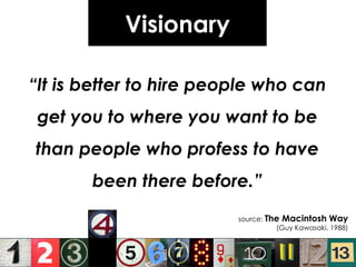 Visionary “ It is better to hire people who can get you to where you want to be than people who profess to have been there before.” source:  The Macintosh Way (Guy Kawasaki, 1988) 