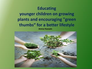 Educating
 younger children on growing
plants and encouraging "green
 thumbs“ for a better lifestyle
           Amna Hussain
 