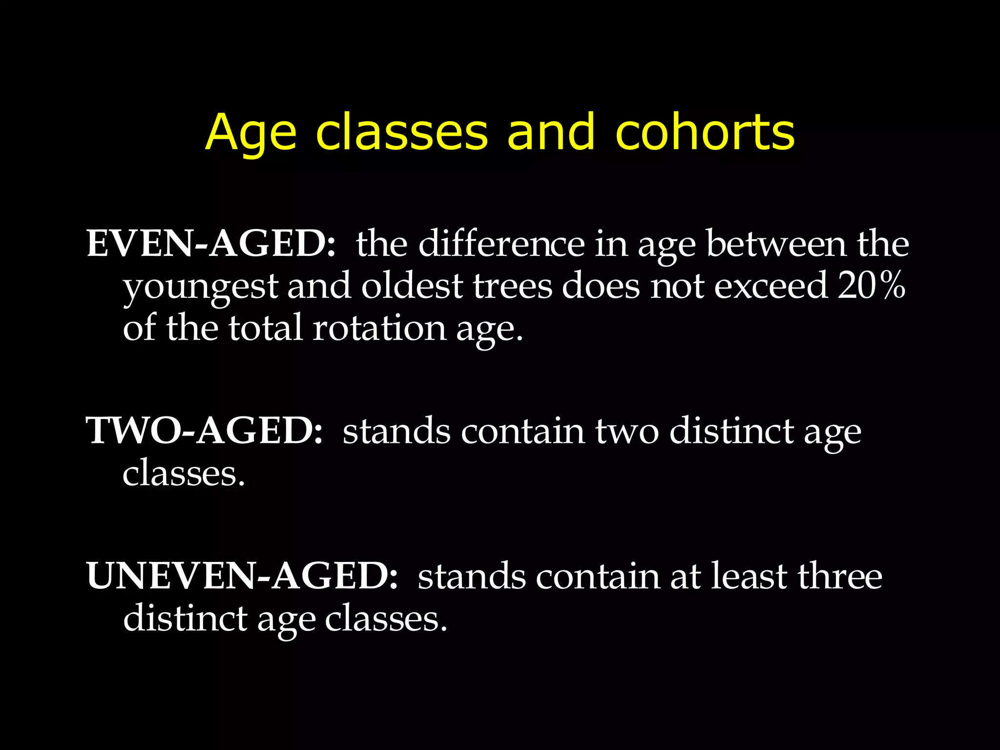 Age classes and cohorts EVEN-AGED:   the difference in age between the youngest and oldest trees does not exceed 20% of the total rotation age. TWO-AGED:   stands contain two distinct age classes. UNEVEN-AGED:   stands contain at least three distinct age classes. 