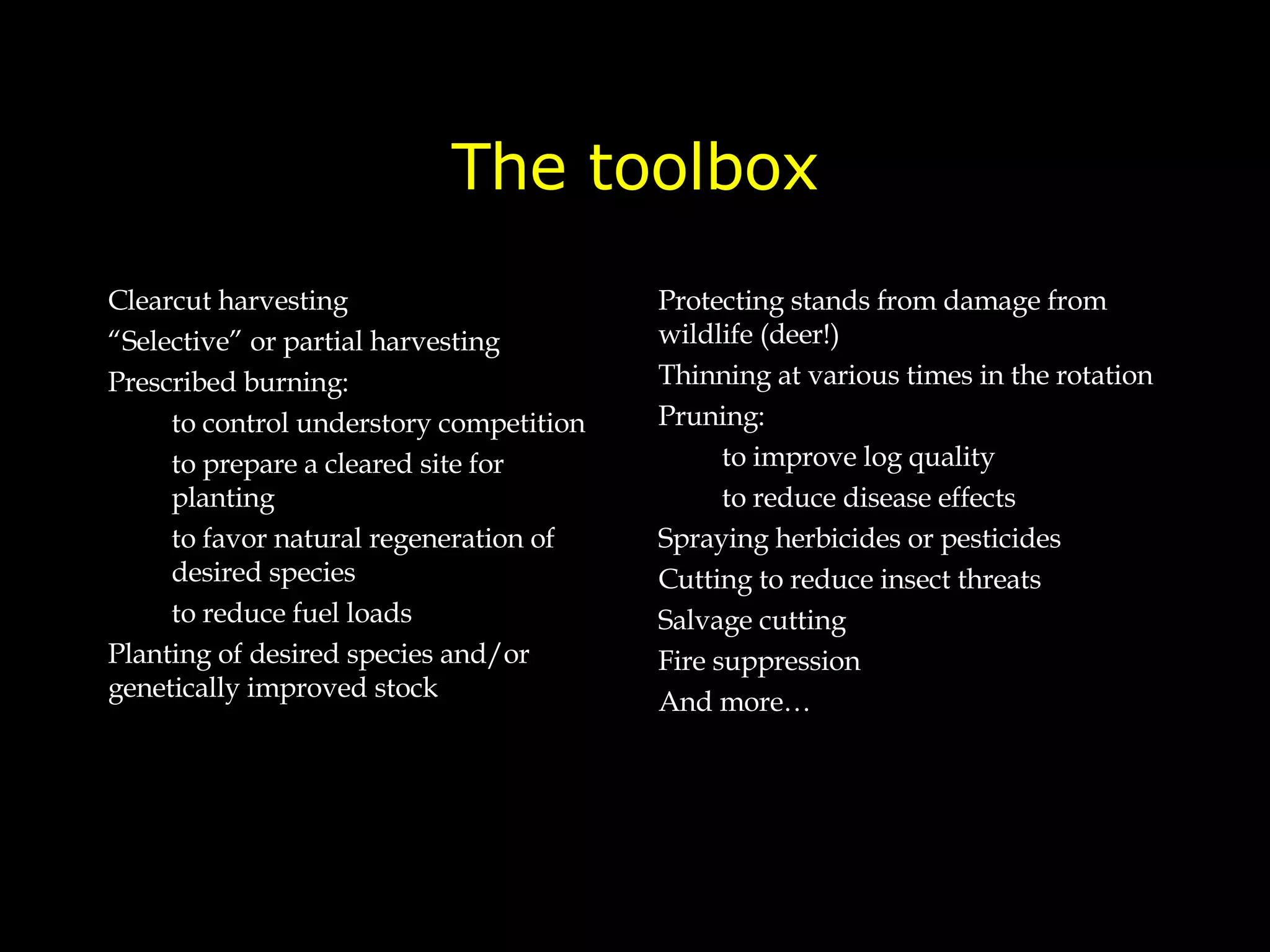 The toolbox Clearcut harvesting “ Selective” or partial harvesting Prescribed burning:  to control understory competition to prepare a cleared site for planting to favor natural regeneration of desired species to reduce fuel loads Planting of desired species and/or genetically improved stock Protecting stands from damage from wildlife (deer!) Thinning at various times in the rotation Pruning: to improve log quality to reduce disease effects Spraying herbicides or pesticides Cutting to reduce insect threats  Salvage cutting  Fire suppression And more… 