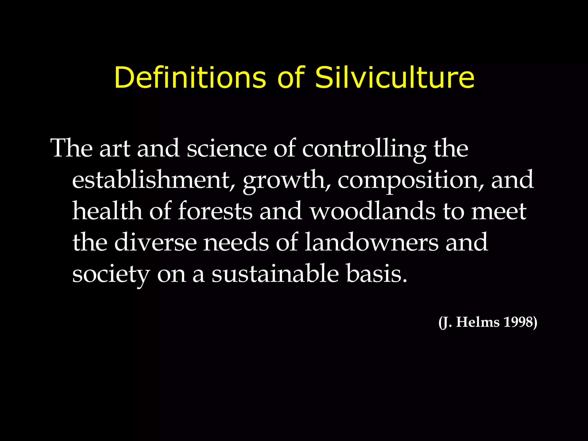 Definitions of Silviculture The art and science of controlling the establishment, growth, composition, and health of forests and woodlands  to meet the diverse needs of landowners and society on a sustainable basis. (J. Helms 1998) 