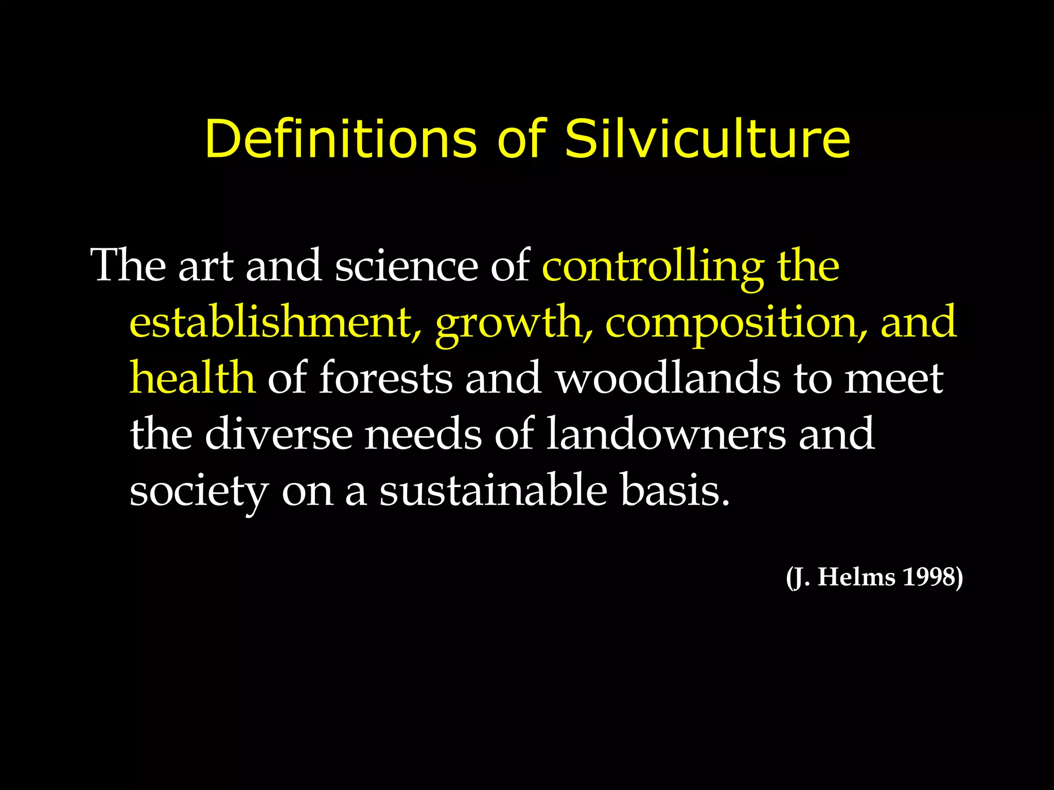Definitions of Silviculture The art and science of  controlling the establishment, growth, composition, and health  of forests and woodlands  to meet the diverse needs of landowners and society on a sustainable basis. (J. Helms 1998) 