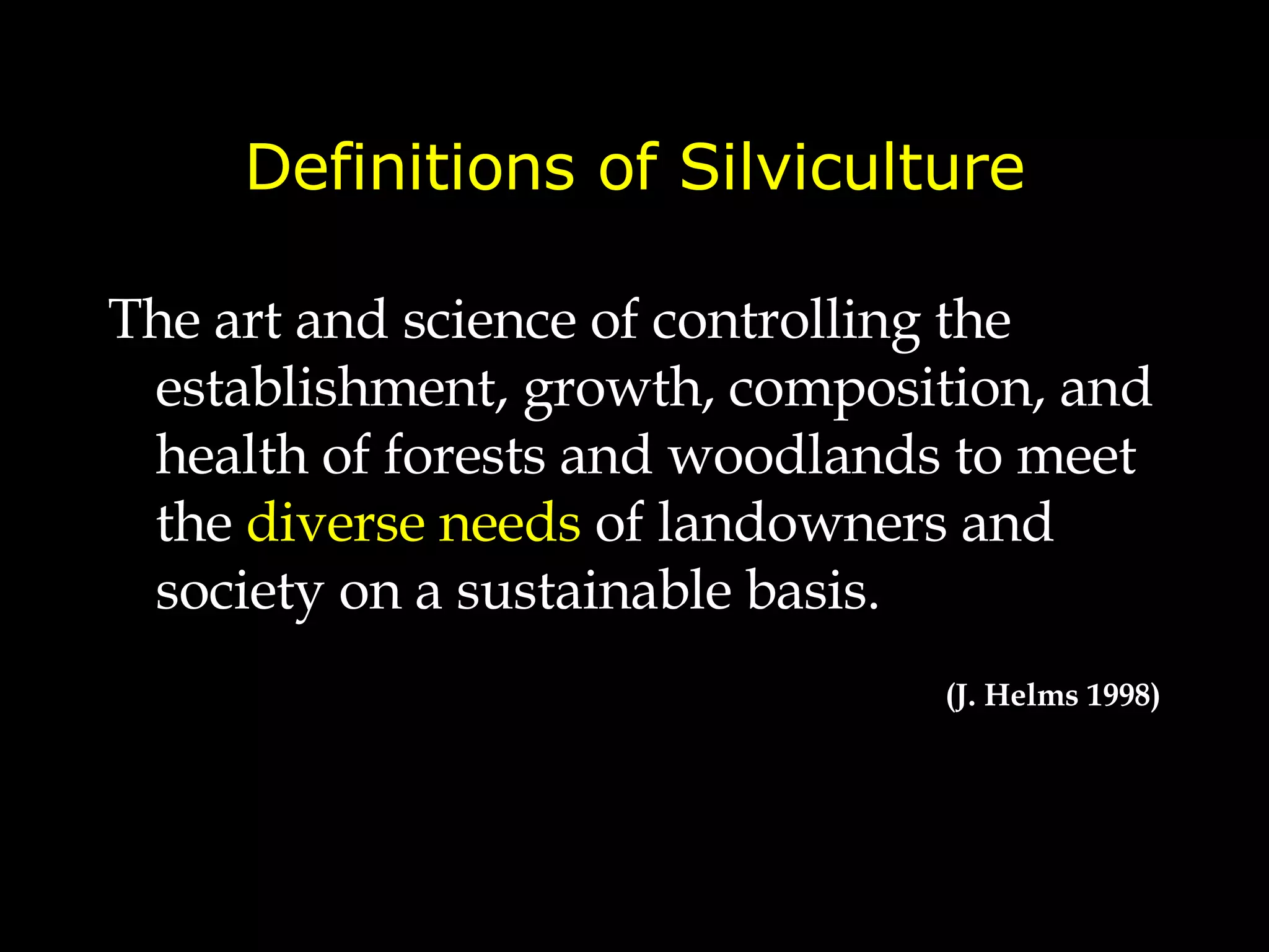 Definitions of Silviculture The art and science of controlling the establishment, growth, composition, and health   of forests and woodlands  to meet the  diverse needs  of landowners and society on a sustainable basis. (J. Helms 1998) 